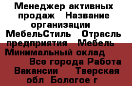 Менеджер активных продаж › Название организации ­ МебельСтиль › Отрасль предприятия ­ Мебель › Минимальный оклад ­ 100 000 - Все города Работа » Вакансии   . Тверская обл.,Бологое г.